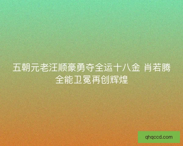 五朝元老汪顺豪勇夺全运十八金 肖若腾全能卫冕再创辉煌