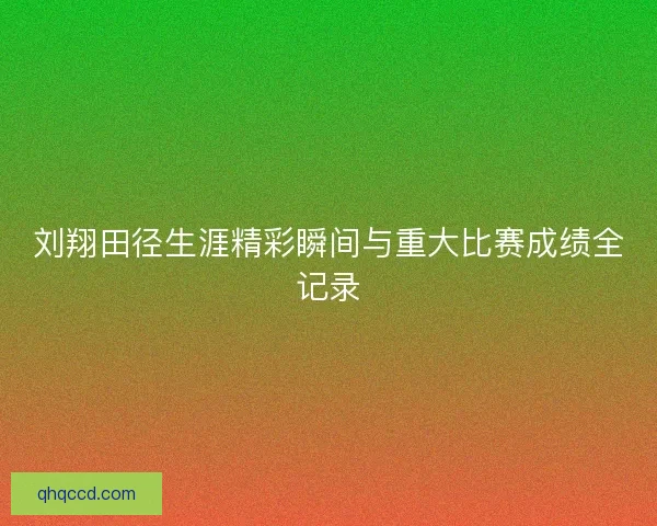 刘翔田径生涯精彩瞬间与重大比赛成绩全记录