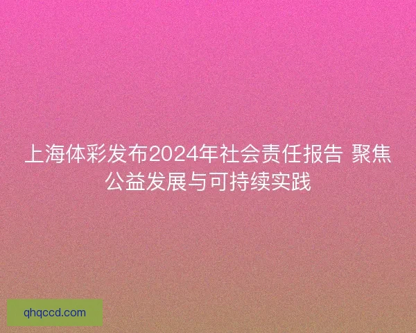 上海体彩发布2024年社会责任报告 聚焦公益发展与可持续实践 上海体彩发布2024年社会责任报告 聚焦公益发展与可持续实践