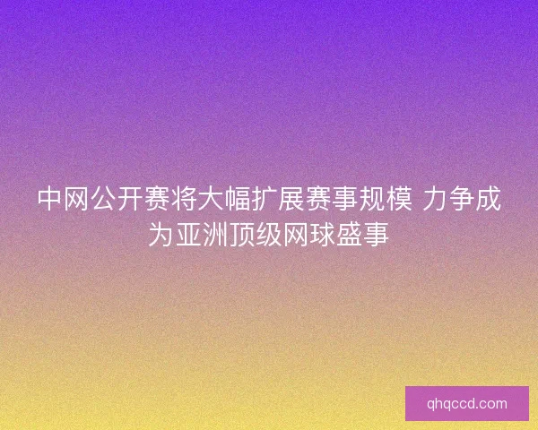 中网公开赛将大幅扩展赛事规模 力争成为亚洲顶级网球盛事
