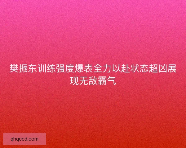 樊振东训练强度爆表全力以赴状态超凶展现无敌霸气 樊振东训练强度爆表全力以赴状态超凶展现无敌霸气