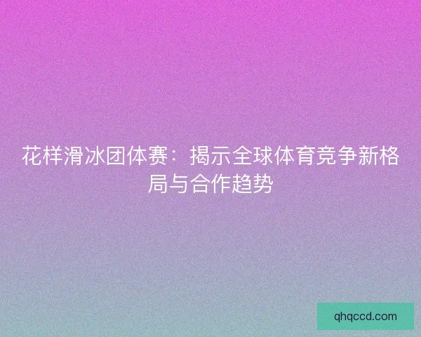花样滑冰团体赛：揭示全球体育竞争新格局与合作趋势