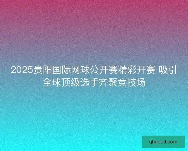 2025贵阳国际网球公开赛精彩开赛 吸引全球顶级选手齐聚竞技场