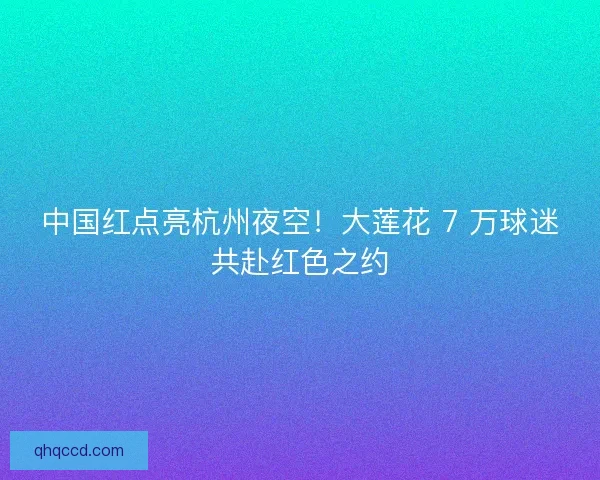 中国红点亮杭州夜空！大莲花 7 万球迷共赴红色之约