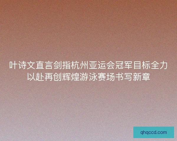 叶诗文直言剑指杭州亚运会冠军目标全力以赴再创辉煌游泳赛场书写新章