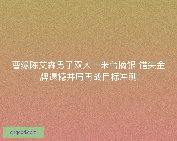 曹缘陈艾森男子双人十米台摘银 错失金牌遗憾并肩再战目标冲刺 曹缘陈艾森男子双人十米台摘银 错失金牌遗憾并肩再战目标冲刺