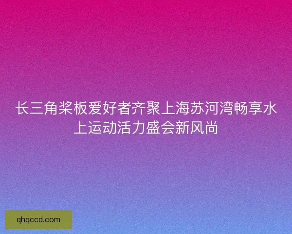 长三角桨板爱好者齐聚上海苏河湾畅享水上运动活力盛会新风尚 长三角桨板爱好者齐聚上海苏河湾畅享水上运动活力盛会新风尚