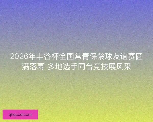 2026年丰谷杯全国常青保龄球友谊赛圆满落幕 多地选手同台竞技展风采