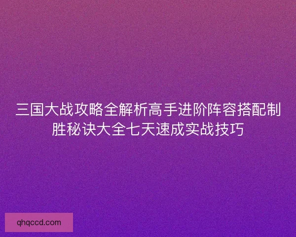 三国大战攻略全解析高手进阶阵容搭配制胜秘诀大全七天速成实战技巧