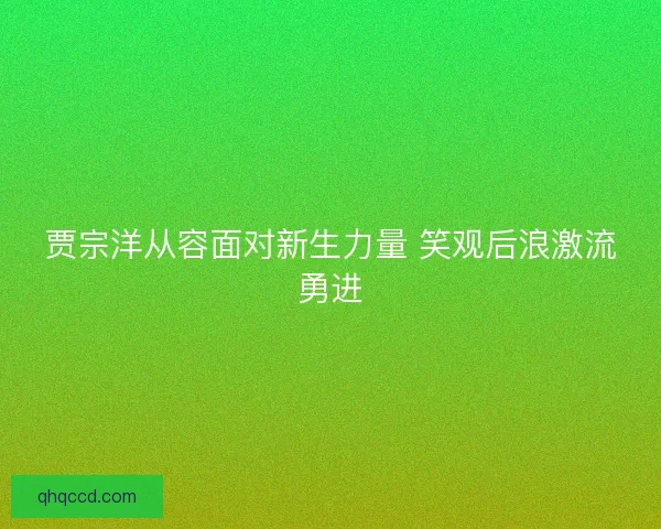 贾宗洋从容面对新生力量 笑观后浪激流勇进 贾宗洋从容面对新生力量 笑观后浪激流勇进