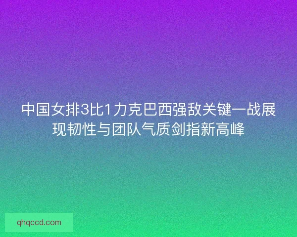 中国女排3比1力克巴西强敌关键一战展现韧性与团队气质剑指新高峰