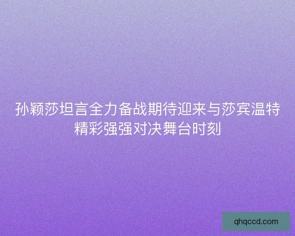 孙颖莎坦言全力备战期待迎来与莎宾温特精彩强强对决舞台时刻