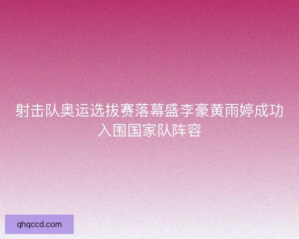 射击队奥运选拔赛落幕盛李豪黄雨婷成功入围国家队阵容