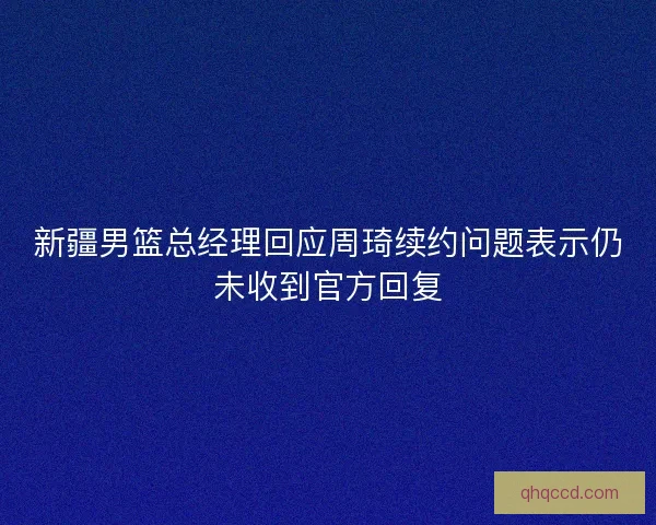 新疆男篮总经理回应周琦续约问题表示仍未收到官方回复