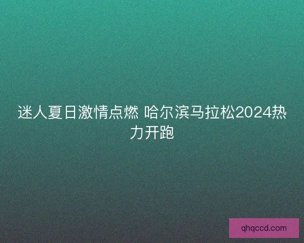 迷人夏日激情点燃 哈尔滨马拉松2024热力开跑