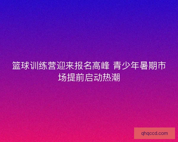 篮球训练营迎来报名高峰 青少年暑期市场提前启动热潮