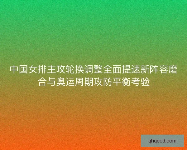 中国女排主攻轮换调整全面提速新阵容磨合与奥运周期攻防平衡考验
